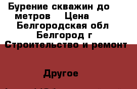 Бурение скважин до 200 метров. › Цена ­ 700 - Белгородская обл., Белгород г. Строительство и ремонт » Другое   